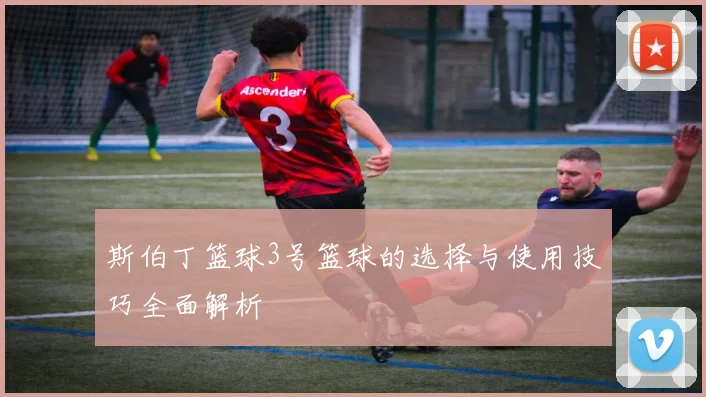 斯伯丁篮球3号篮球的选择与使用技巧全面解析