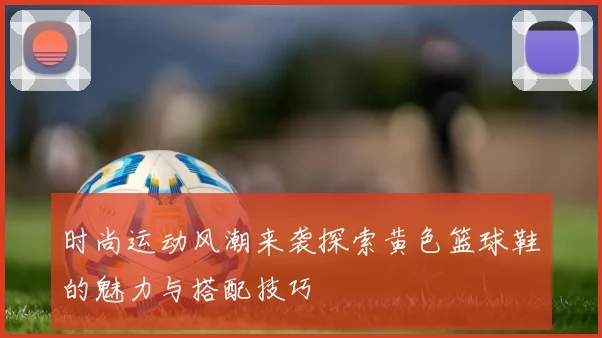 时尚运动风潮来袭探索黄色篮球鞋的魅力与搭配技巧