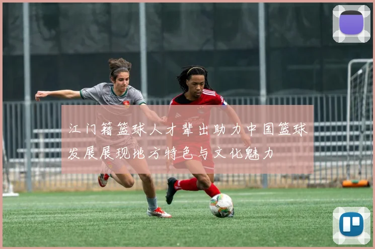江门籍篮球人才辈出助力中国篮球发展展现地方特色与文化魅力