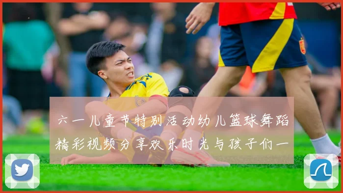 六一儿童节特别活动幼儿篮球舞蹈精彩视频分享欢乐时光与孩子们一起动起来