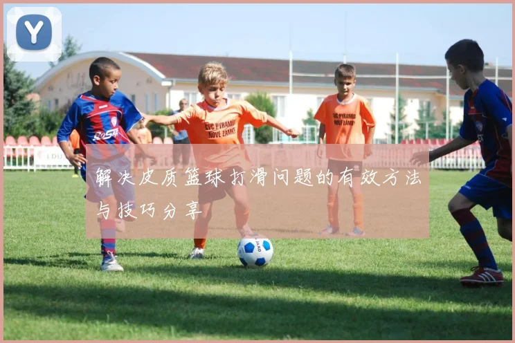 解决皮质篮球打滑问题的有效方法与技巧分享