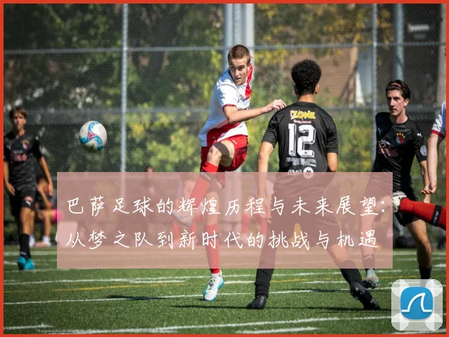 巴萨足球的辉煌历程与未来展望：从梦之队到新时代的挑战与机遇