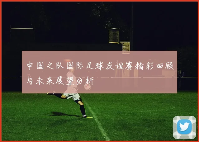 中国之队国际足球友谊赛精彩回顾与未来展望分析