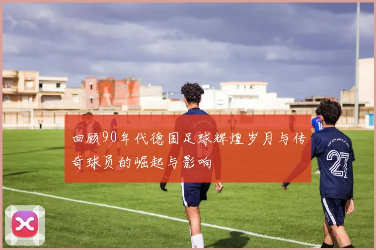 回顾90年代德国足球辉煌岁月与传奇球员的崛起与影响