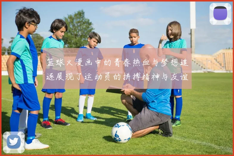 篮球火漫画中的青春热血与梦想追逐展现了运动员的拼搏精神与友谊的力量