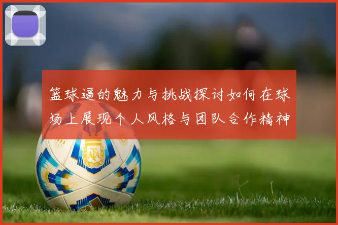 篮球逼的魅力与挑战探讨如何在球场上展现个人风格与团队合作精神