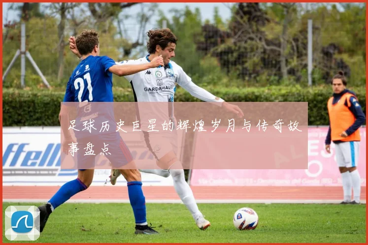 足球历史巨星的辉煌岁月与传奇故事盘点