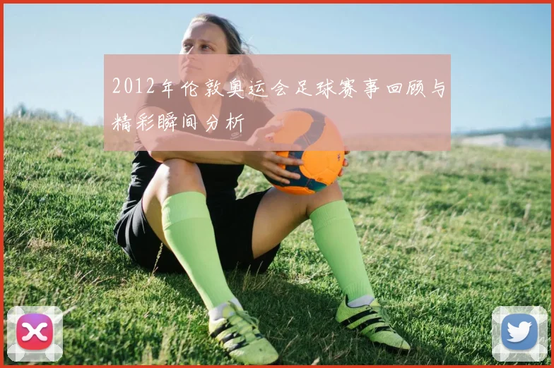 2012年伦敦奥运会足球赛事回顾与精彩瞬间分析