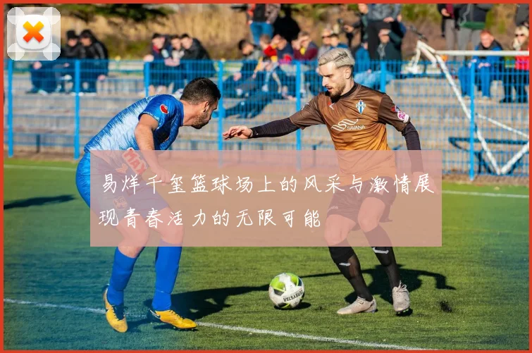 易烊千玺篮球场上的风采与激情展现青春活力的无限可能